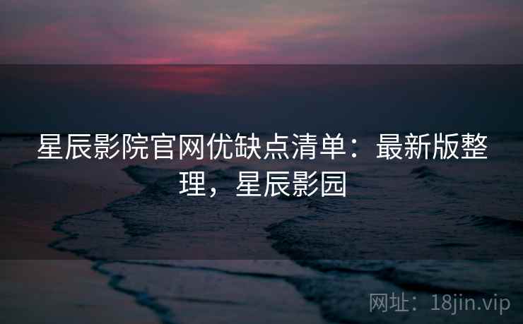 星辰影院官网优缺点清单:最新版整理,星辰影园 星辰影院官网优缺点清单:最新版整理,星辰影园