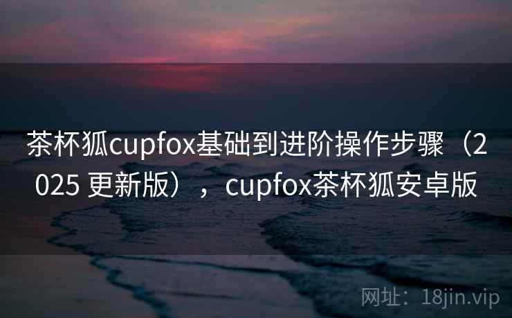 茶杯狐cupfox基础到进阶操作步骤(2025 更新版),cupfox茶杯狐安卓版 茶杯狐cupfox基础到进阶操作步骤(2025 更新版),cupfox茶杯狐安卓版