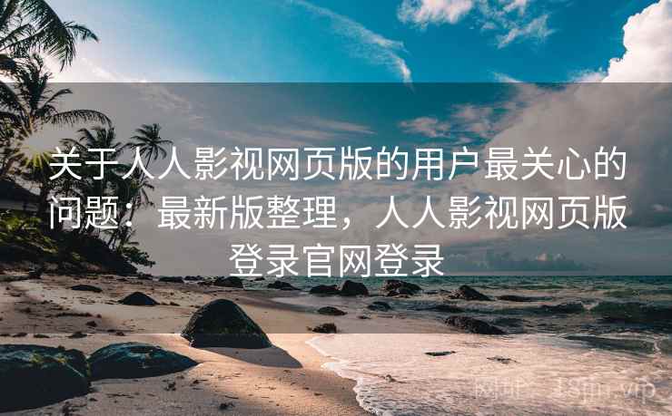 关于人人影视网页版的用户最关心的问题：最新版整理，人人影视网页版登录官网登录