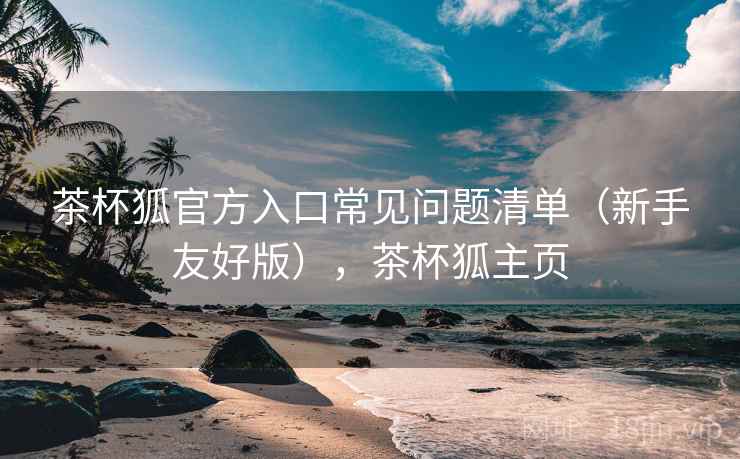 茶杯狐官方入口常见问题清单（新手友好版），茶杯狐主页