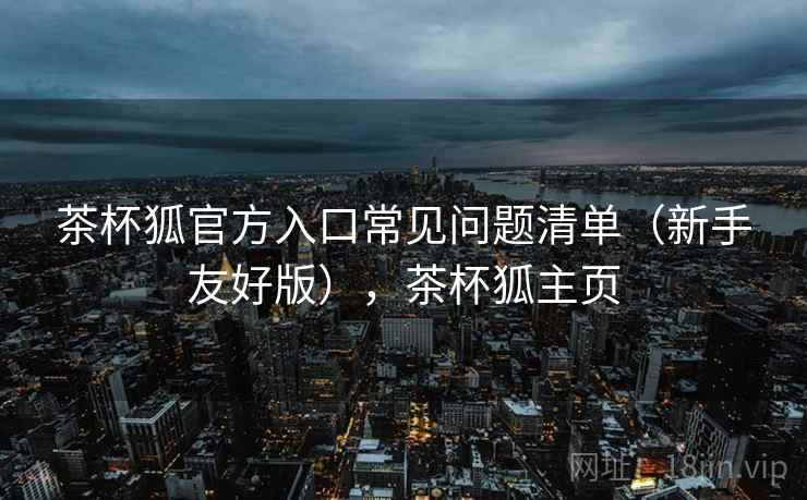 茶杯狐官方入口常见问题清单(新手友好版),茶杯狐主页 茶杯狐官方入口常见问题清单(新手友好版),茶杯狐主页