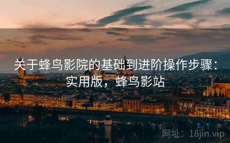 关于蜂鸟影院的基础到进阶操作步骤：实用版，蜂鸟影站