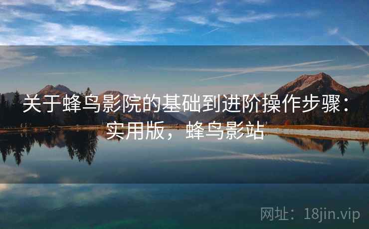 关于蜂鸟影院的基础到进阶操作步骤:实用版,蜂鸟影站 关于蜂鸟影院的基础到进阶操作步骤:实用版,蜂鸟影站