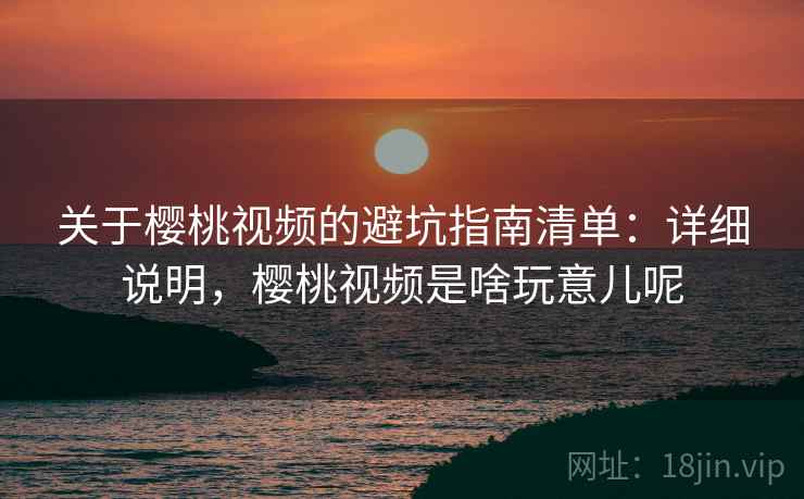 关于樱桃视频的避坑指南清单：详细说明，樱桃视频是啥玩意儿呢