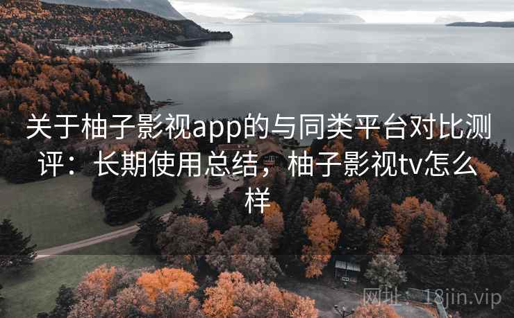 关于柚子影视app的与同类平台对比测评：长期使用总结，柚子影视tv怎么样