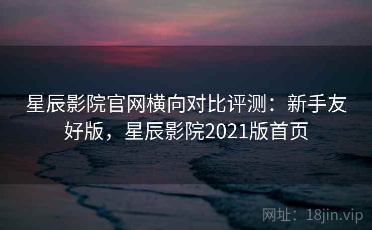 星辰影院官网横向对比评测：新手友好版，星辰影院2021版首页