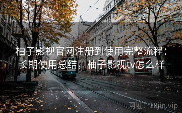 柚子影视官网注册到使用完整流程：长期使用总结，柚子影视tv怎么样