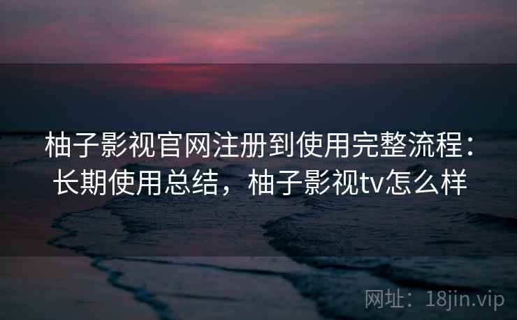柚子影视官网注册到使用完整流程:长期使用总结,柚子影视tv怎么样 柚子影视官网注册到使用完整流程:长期使用总结,柚子影视tv怎么样