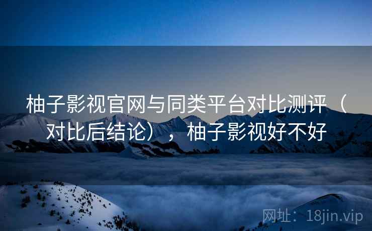 柚子影视官网与同类平台对比测评（对比后结论），柚子影视好不好