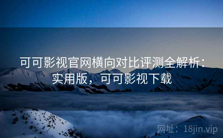 可可影视官网横向对比评测全解析：实用版，可可影视下载
