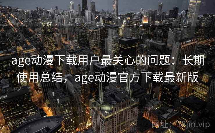 age动漫下载用户最关心的问题：长期使用总结，age动漫官方下载最新版