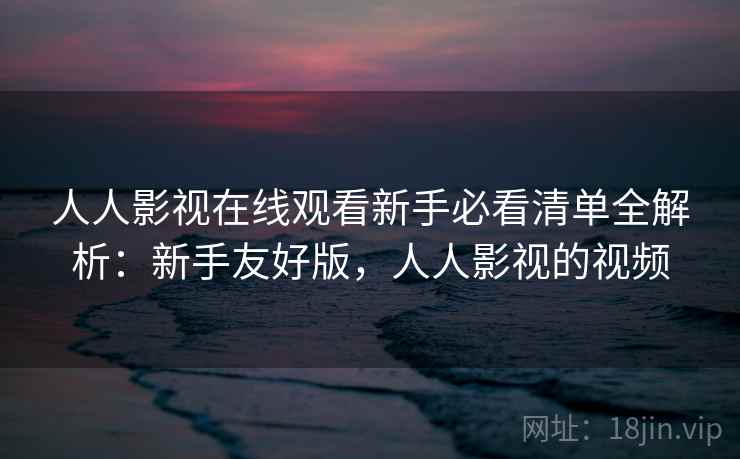 人人影视在线观看新手必看清单全解析：新手友好版，人人影视的视频