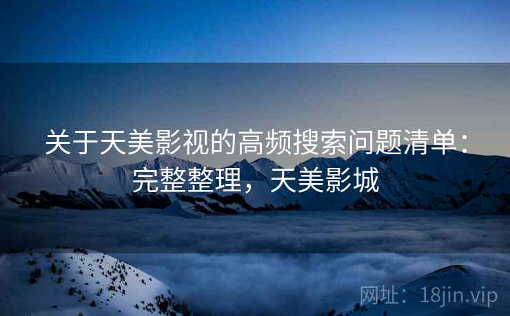 关于天美影视的高频搜索问题清单：完整整理，天美影城