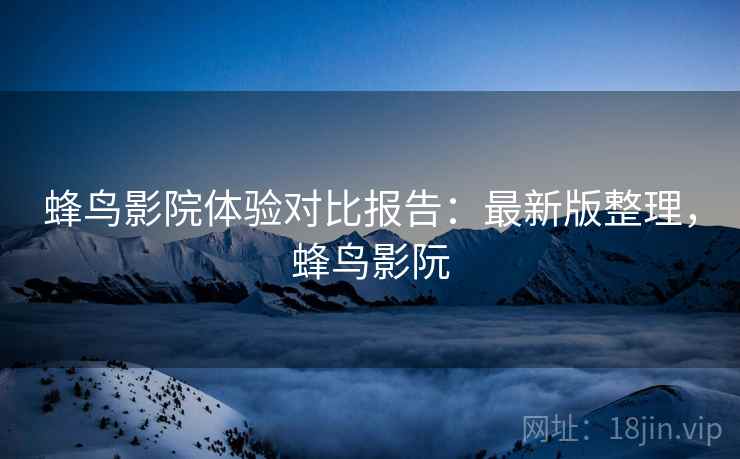 蜂鸟影院体验对比报告：最新版整理，蜂鸟影阮