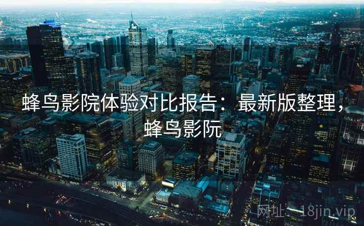 蜂鸟影院体验对比报告:最新版整理,蜂鸟影阮 蜂鸟影院体验对比报告:最新版整理,蜂鸟影阮