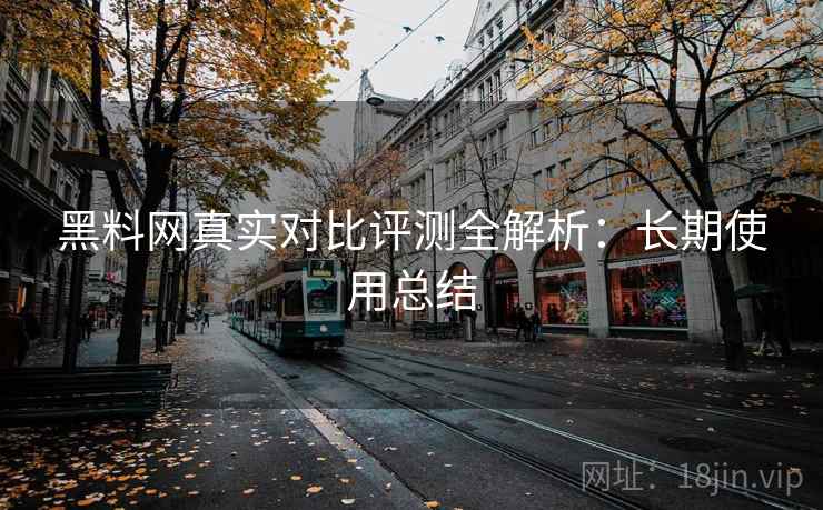 黑料网真实对比评测全解析:长期使用总结 黑料网真实对比评测全解析:长期使用总结
