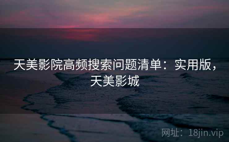 天美影院高频搜索问题清单:实用版,天美影城 天美影院高频搜索问题清单:实用版,天美影城