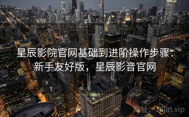星辰影院官网基础到进阶操作步骤:新手友好版,星辰影音官网