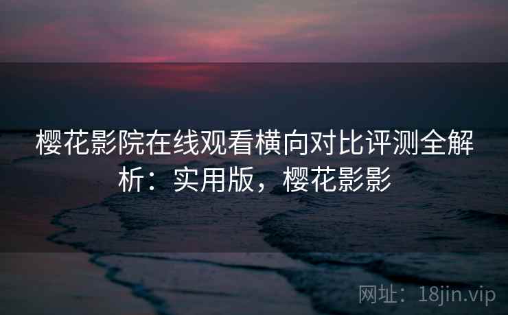 樱花影院在线观看横向对比评测全解析：实用版，樱花影影