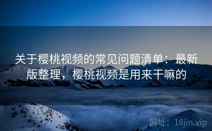 关于樱桃视频的常见问题清单:最新版整理,樱桃视频是用来干嘛的 关于樱桃视频的常见问题清单:最新版整理,樱桃视频是用来干嘛的