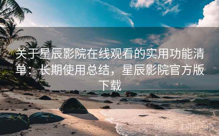 关于星辰影院在线观看的实用功能清单：长期使用总结，星辰影院官方版下载