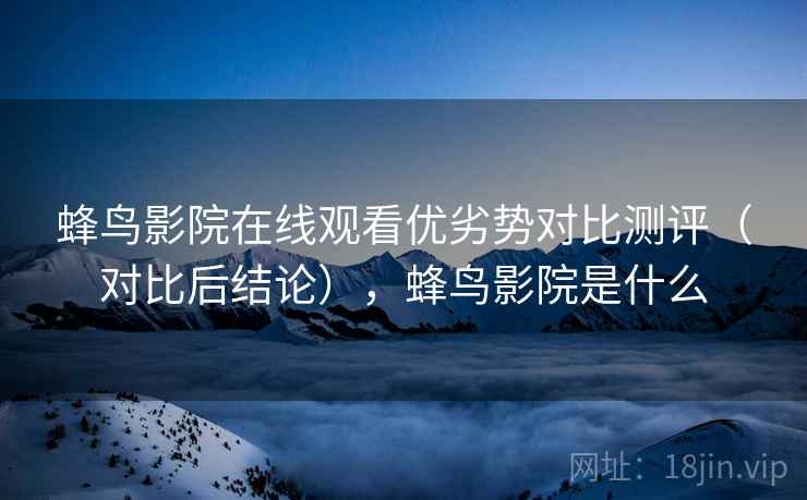 蜂鸟影院在线观看优劣势对比测评(对比后结论),蜂鸟影院是什么 蜂鸟影院在线观看优劣势对比测评(对比后结论),蜂鸟影院是什么