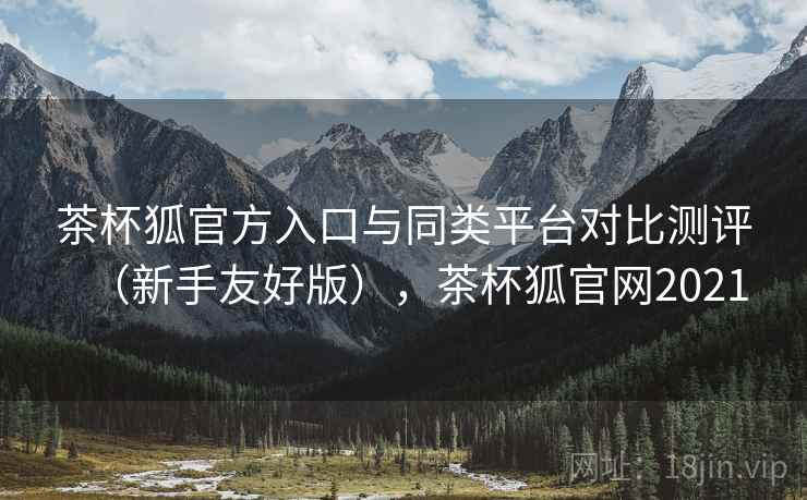 茶杯狐官方入口与同类平台对比测评(新手友好版),茶杯狐官网2021 茶杯狐官方入口与同类平台对比测评(新手友好版),茶杯狐官网2021