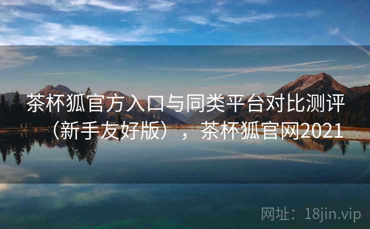 茶杯狐官方入口与同类平台对比测评（新手友好版），茶杯狐官网2021