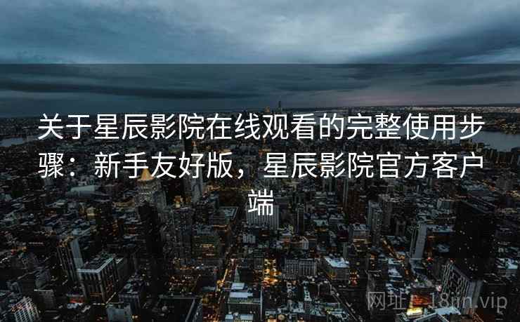 关于星辰影院在线观看的完整使用步骤：新手友好版，星辰影院官方客户端