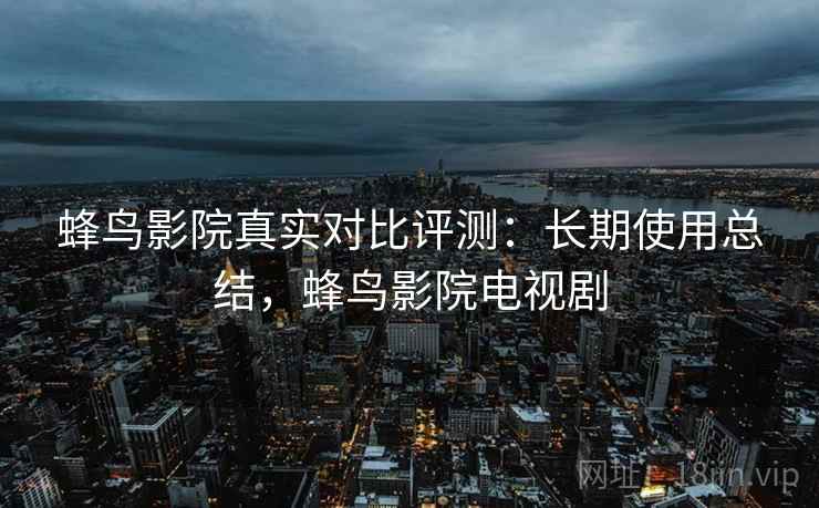 蜂鸟影院真实对比评测:长期使用总结,蜂鸟影院电视剧