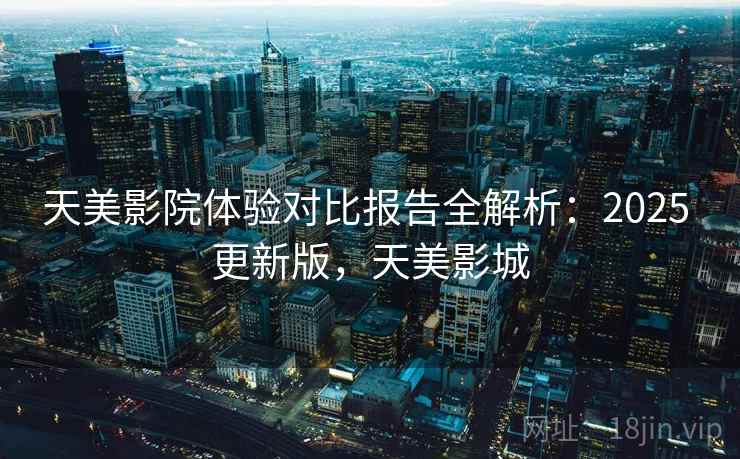 天美影院体验对比报告全解析：2025 更新版，天美影城